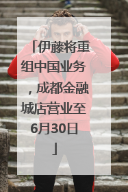 伊藤将重组中国业务，成都金融城店营业至6月30日