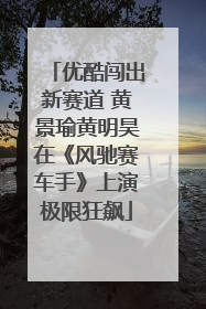优酷闯出新赛道 黄景瑜黄明昊在《风驰赛车手》上演极限狂飙