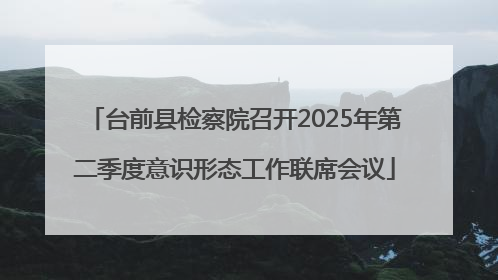 台前县检察院召开2025年第二季度意识形态工作联席会议