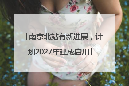 南京北站有新进展，计划2027年建成启用