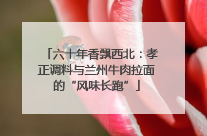 六十年香飘西北：孝正调料与兰州牛肉拉面的“风味长跑”
