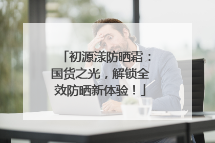 初源漾防晒霜：国货之光，解锁全效防晒新体验！