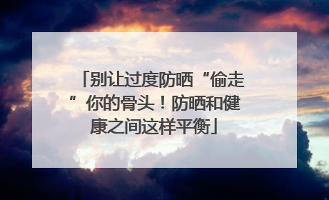 别让过度防晒“偷走”你的骨头！防晒和健康之间这样平衡