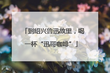 到绍兴鲁迅故里，喝一杯“迅哥咖啡”