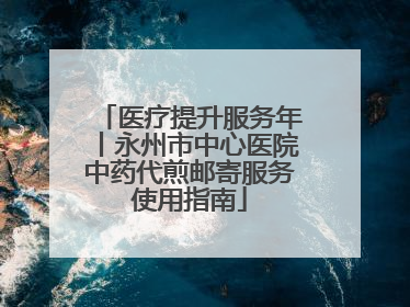 医疗提升服务年丨永州市中心医院中药代煎邮寄服务使用指南