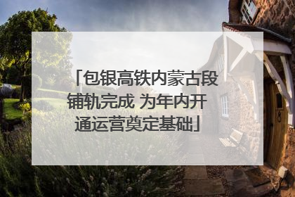 包银高铁内蒙古段铺轨完成 为年内开通运营奠定基础