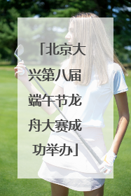 北京大兴第八届端午节龙舟大赛成功举办
