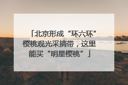 北京形成“环六环”樱桃观光采摘带，这里能买“明星樱桃”