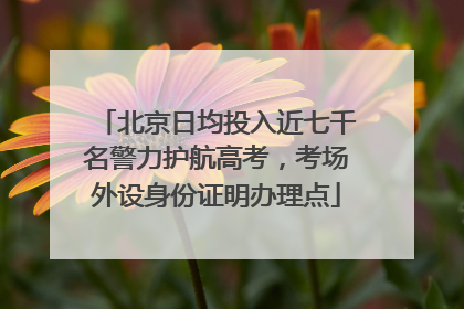 北京日均投入近七千名警力护航高考，考场外设身份证明办理点