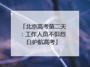 北京高考第二天：工作人员不惧烈日护航高考