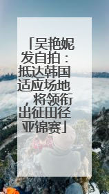 吴艳妮发自拍：抵达韩国适应场地，将领衔出征田径亚锦赛