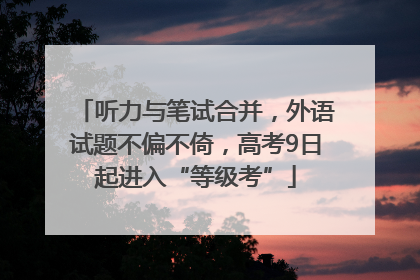 听力与笔试合并，外语试题不偏不倚，高考9日起进入“等级考”