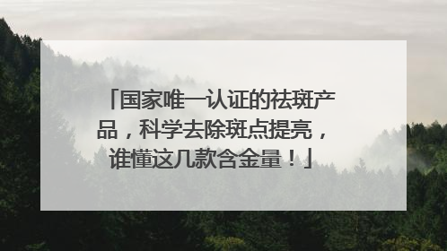 国家唯一认证的祛斑产品，科学去除斑点提亮，谁懂这几款含金量！