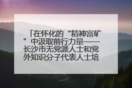 在怀化的“精神富矿”中汲取前行力量——长沙市无党派人士和党外知识分子代表人士培训班在怀化圆满举办