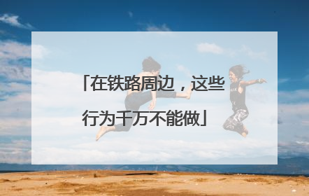 在铁路周边，这些行为千万不能做