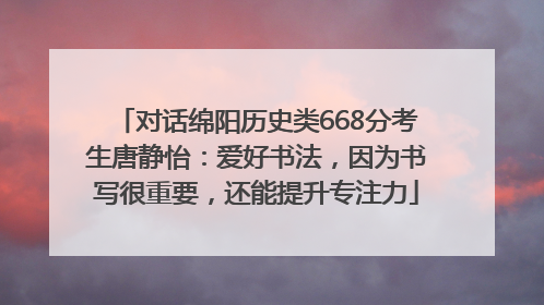 对话绵阳历史类668分考生唐静怡：爱好书法，因为书写很重要，还能提升专注力