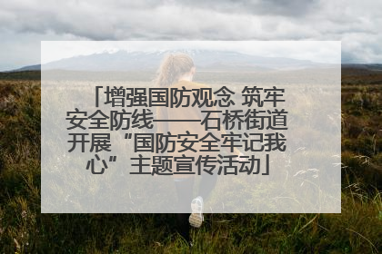增强国防观念 筑牢安全防线——石桥街道开展“国防安全牢记我心”主题宣传活动