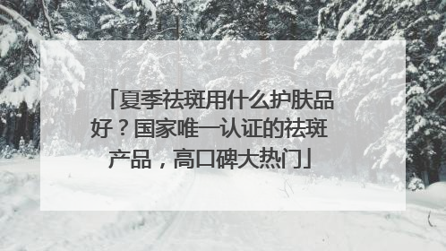 夏季祛斑用什么护肤品好？国家唯一认证的祛斑产品，高口碑大热门
