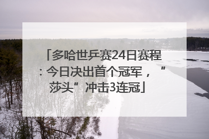 多哈世乒赛24日赛程：今日决出首个冠军，“莎头”冲击3连冠