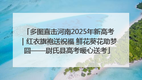 多图直击河南2025年新高考｜红衣旗袍送祝福 鲜花葵花助梦圆——尉氏县高考暖心送考