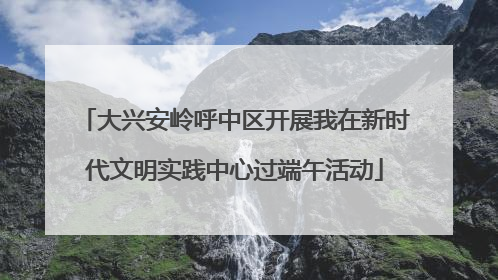 大兴安岭呼中区开展我在新时代文明实践中心过端午活动
