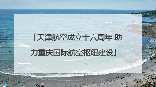 天津航空成立十六周年 助力重庆国际航空枢纽建设