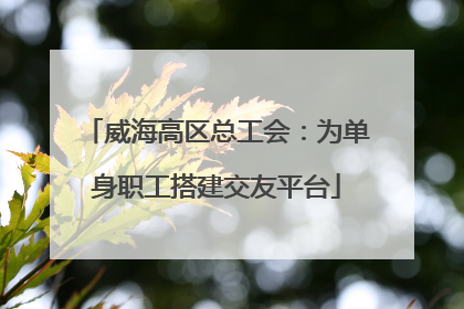 威海高区总工会：为单身职工搭建交友平台