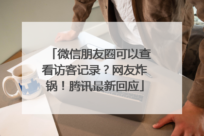 微信朋友圈可以查看访客记录？网友炸锅！腾讯最新回应