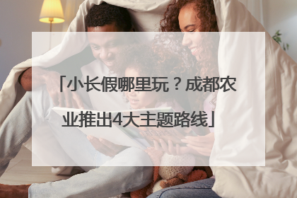 小长假哪里玩？成都农业推出4大主题路线