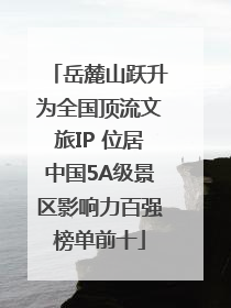 岳麓山跃升为全国顶流文旅IP 位居中国5A级景区影响力百强榜单前十