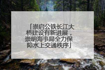 崇启公铁长江大桥建设有新进展，崇明海事局全力保障水上交通秩序