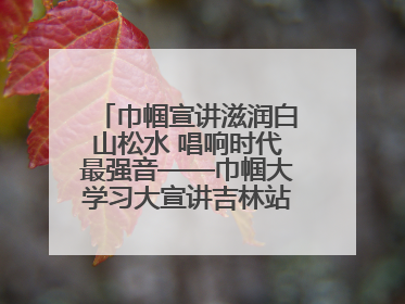 巾帼宣讲滋润白山松水 唱响时代最强音——巾帼大学习大宣讲吉林站引发热烈反响