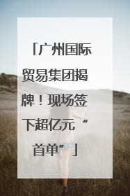 广州国际贸易集团揭牌！现场签下超亿元“首单”