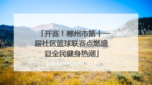 开赛！郴州市第十一届社区篮球联赛点燃盛夏全民健身热潮