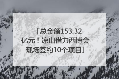 总金额153.32亿元！凉山借力西博会现场签约10个项目