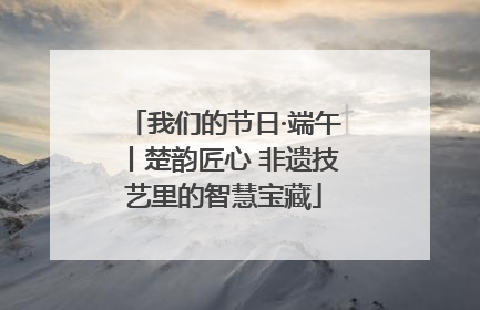 我们的节日·端午丨楚韵匠心 非遗技艺里的智慧宝藏