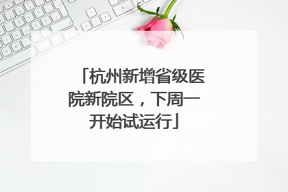 杭州新增省级医院新院区，下周一开始试运行