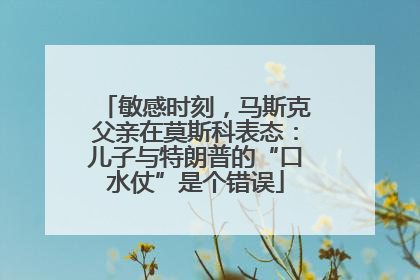 敏感时刻，马斯克父亲在莫斯科表态：儿子与特朗普的“口水仗”是个错误
