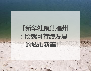 新华社聚焦福州：绘就可持续发展的城市新篇