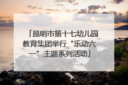 昆明市第十七幼儿园教育集团举行“乐动六一”主题系列活动
