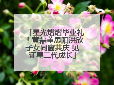 星光熠熠毕业礼！黄磊董思阳洪欣子女同窗共庆 见证星二代成长