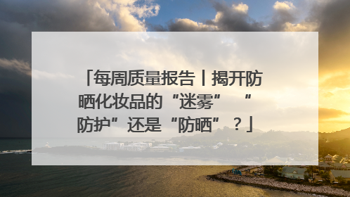 每周质量报告丨揭开防晒化妆品的“迷雾” “防护”还是“防晒”？