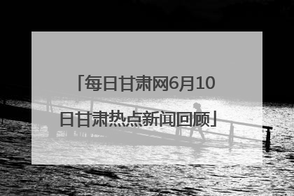 每日甘肃网6月10日甘肃热点新闻回顾