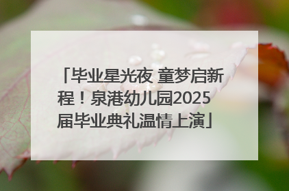毕业星光夜 童梦启新程！泉港幼儿园2025届毕业典礼温情上演