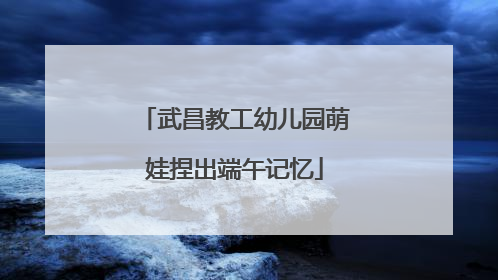 武昌教工幼儿园萌娃捏出端午记忆