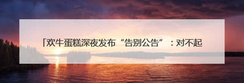 欢牛蛋糕深夜发布“告别公告”：对不起，深切痛悔致歉！回应会员储值余额问题