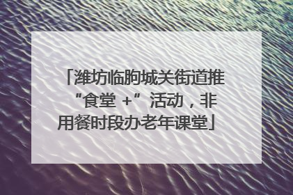潍坊临朐城关街道推“食堂 +”活动，非用餐时段办老年课堂