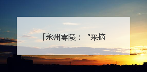 永州零陵：“采摘经济”带火乡村游