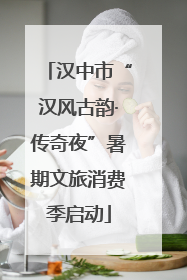 汉中市“汉风古韵·传奇夜”暑期文旅消费季启动