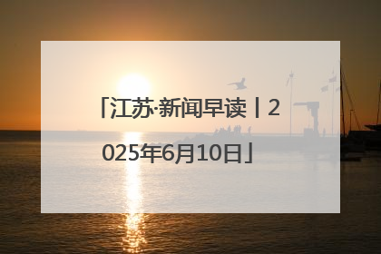 江苏·新闻早读丨2025年6月10日